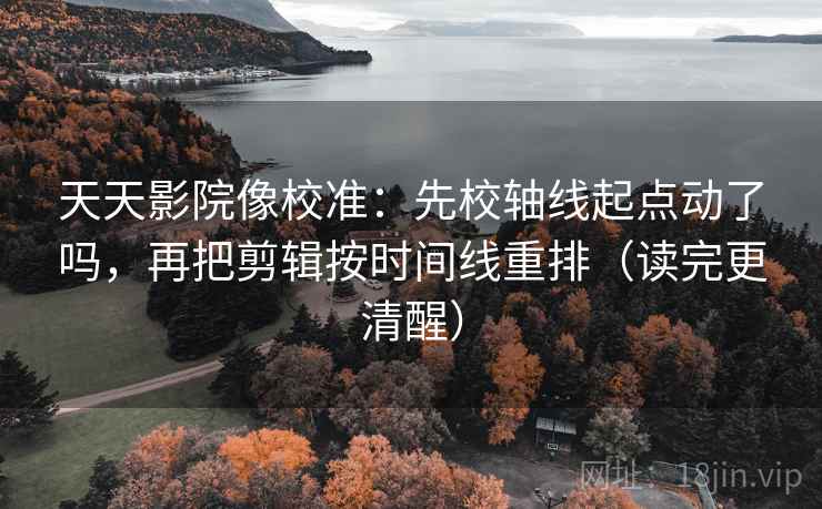 天天影院像校准：先校轴线起点动了吗，再把剪辑按时间线重排（读完更清醒）