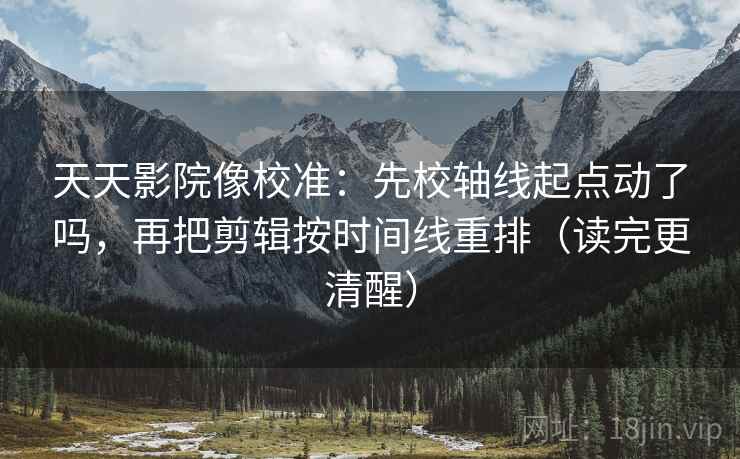 天天影院像校准：先校轴线起点动了吗，再把剪辑按时间线重排（读完更清醒）