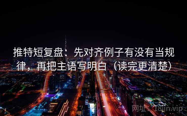 推特短复盘：先对齐例子有没有当规律，再把主语写明白（读完更清楚）