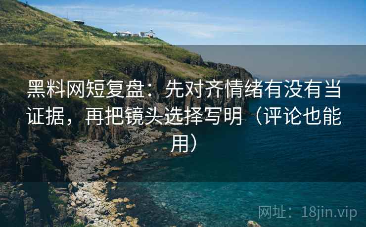 黑料网短复盘：先对齐情绪有没有当证据，再把镜头选择写明（评论也能用）
