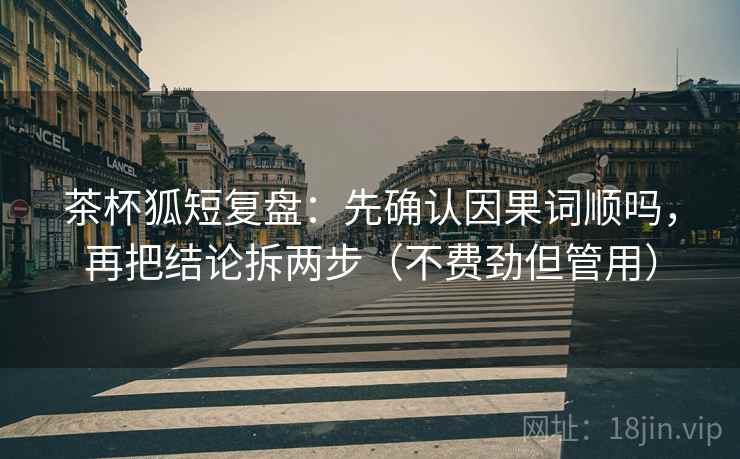 茶杯狐短复盘：先确认因果词顺吗，再把结论拆两步（不费劲但管用）