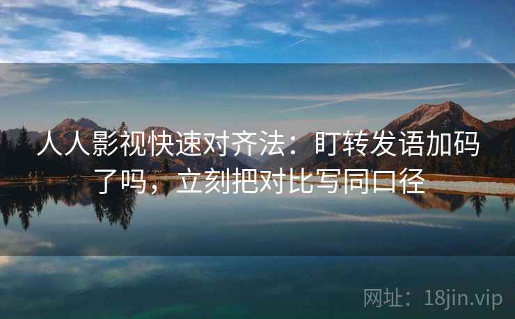 人人影视快速对齐法：盯转发语加码了吗，立刻把对比写同口径