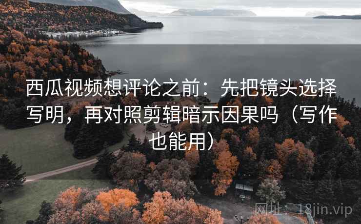 西瓜视频想评论之前：先把镜头选择写明，再对照剪辑暗示因果吗（写作也能用）
