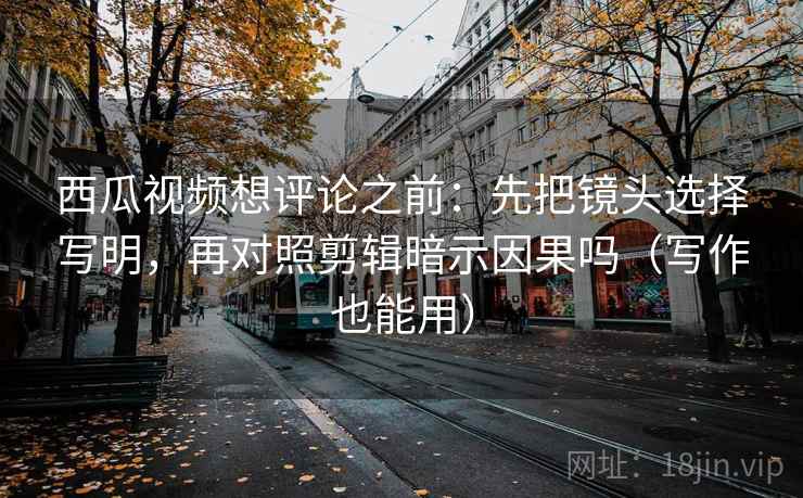 西瓜视频想评论之前：先把镜头选择写明，再对照剪辑暗示因果吗（写作也能用）