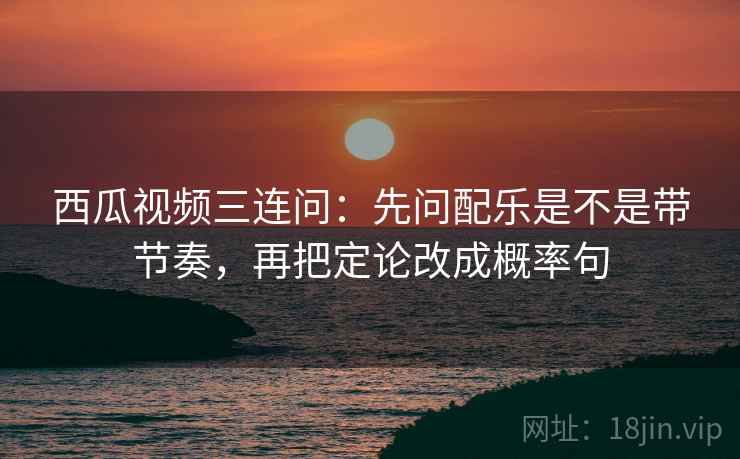 西瓜视频三连问：先问配乐是不是带节奏，再把定论改成概率句