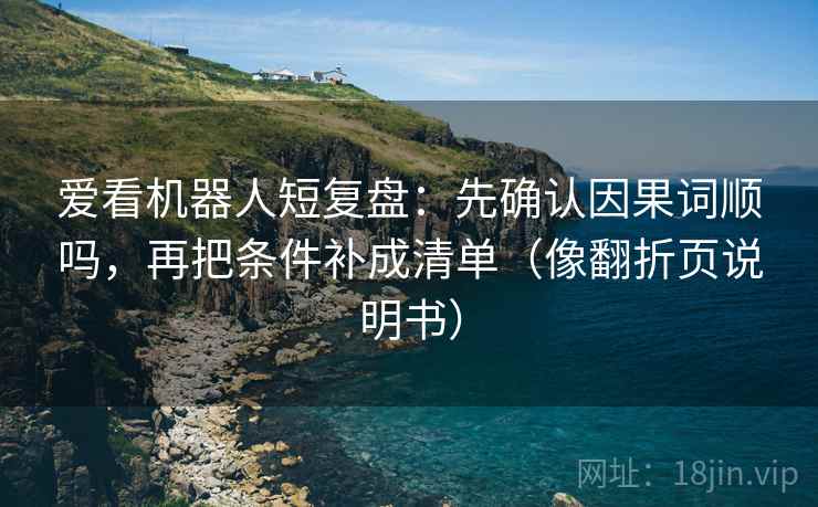爱看机器人短复盘：先确认因果词顺吗，再把条件补成清单（像翻折页说明书）