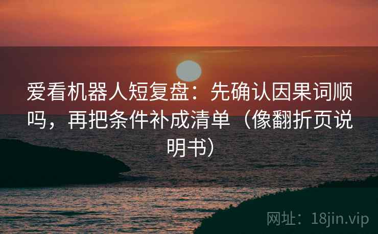 爱看机器人短复盘：先确认因果词顺吗，再把条件补成清单（像翻折页说明书）