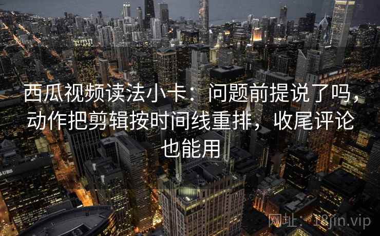 西瓜视频读法小卡：问题前提说了吗，动作把剪辑按时间线重排，收尾评论也能用