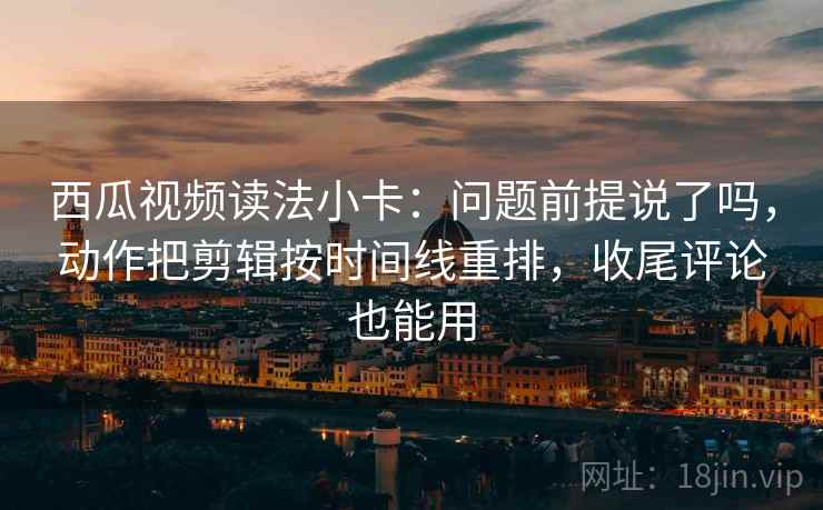西瓜视频读法小卡：问题前提说了吗，动作把剪辑按时间线重排，收尾评论也能用