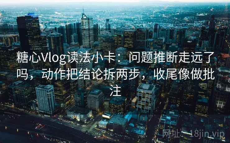 糖心Vlog读法小卡：问题推断走远了吗，动作把结论拆两步，收尾像做批注