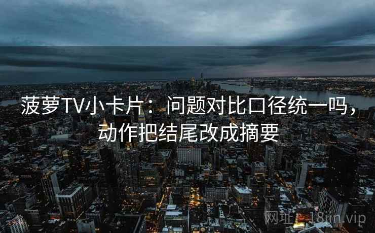 菠萝TV小卡片：问题对比口径统一吗，动作把结尾改成摘要