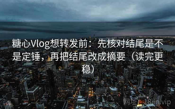 糖心Vlog想转发前：先核对结尾是不是定锤，再把结尾改成摘要（读完更稳）