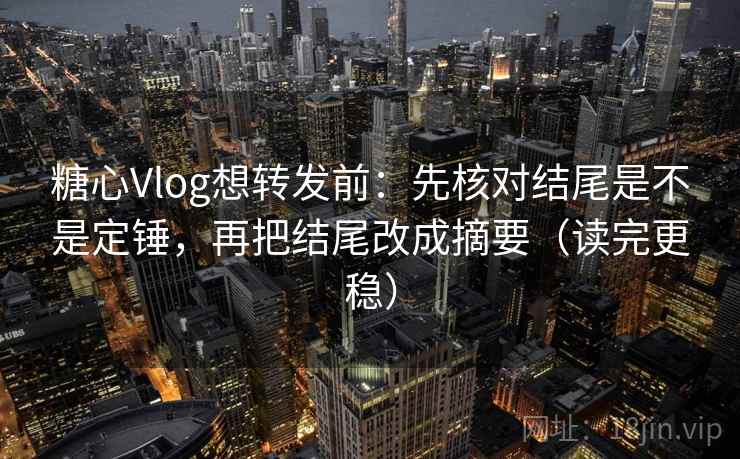 糖心Vlog想转发前：先核对结尾是不是定锤，再把结尾改成摘要（读完更稳）