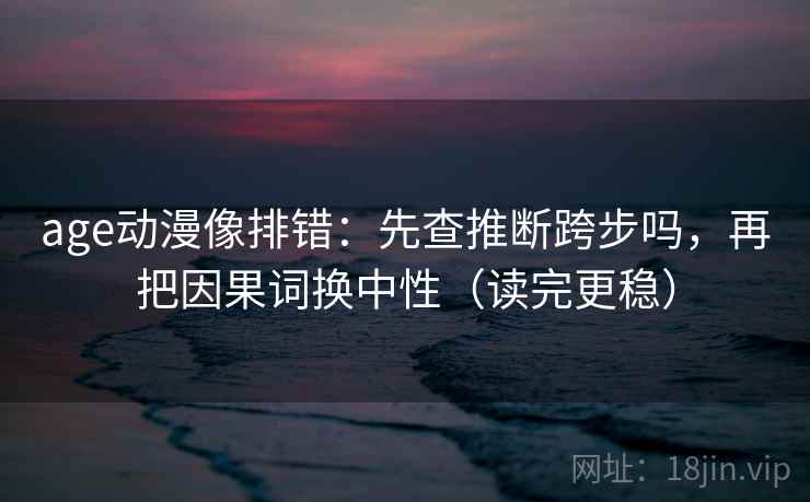 age动漫像排错：先查推断跨步吗，再把因果词换中性（读完更稳）