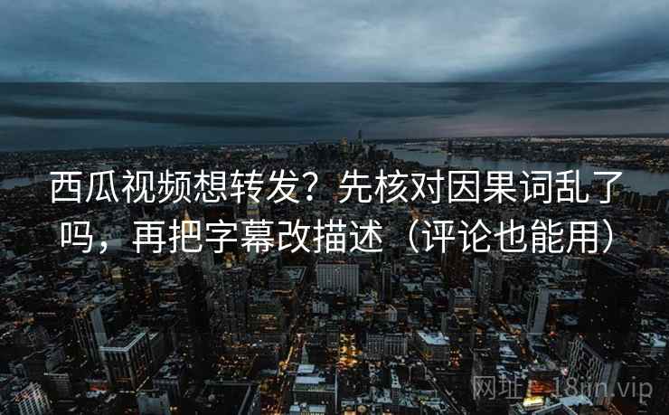 西瓜视频想转发？先核对因果词乱了吗，再把字幕改描述（评论也能用）
