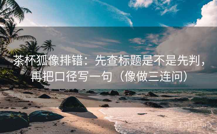 茶杯狐像排错：先查标题是不是先判，再把口径写一句（像做三连问）