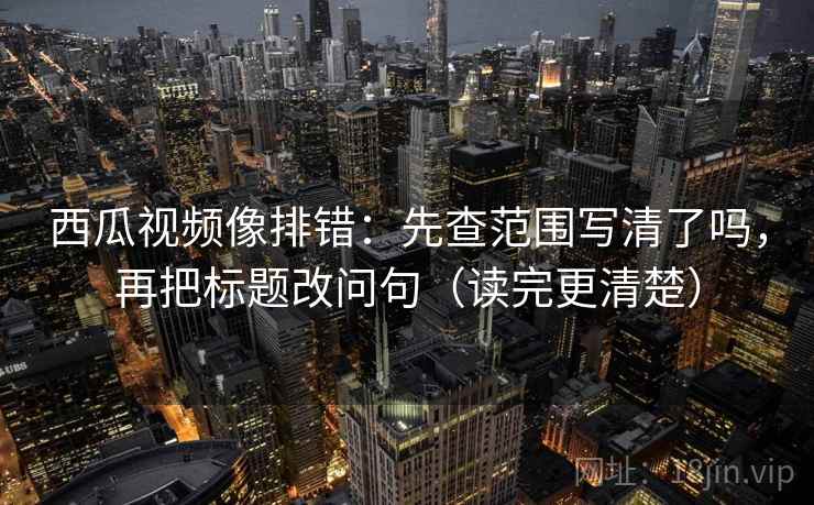 西瓜视频像排错：先查范围写清了吗，再把标题改问句（读完更清楚）