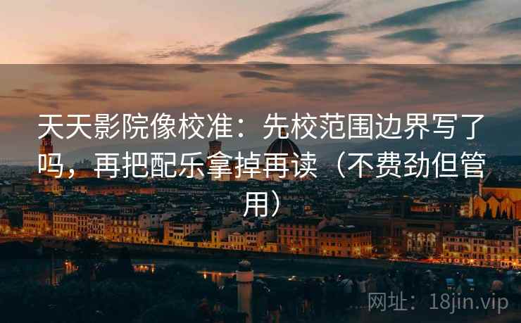 天天影院像校准：先校范围边界写了吗，再把配乐拿掉再读（不费劲但管用）