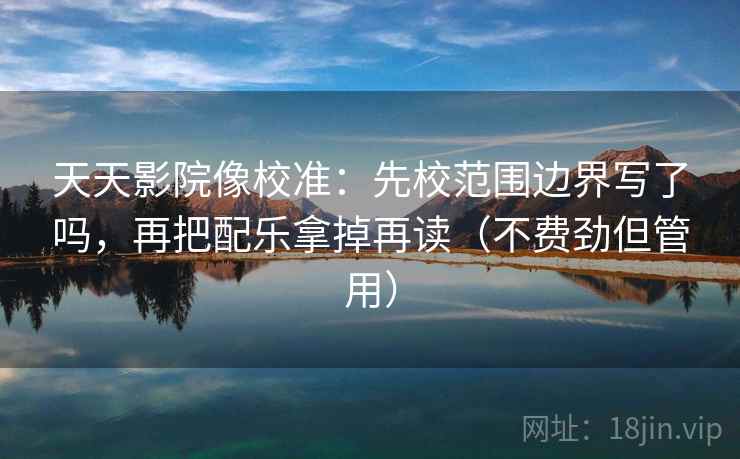 天天影院像校准：先校范围边界写了吗，再把配乐拿掉再读（不费劲但管用）