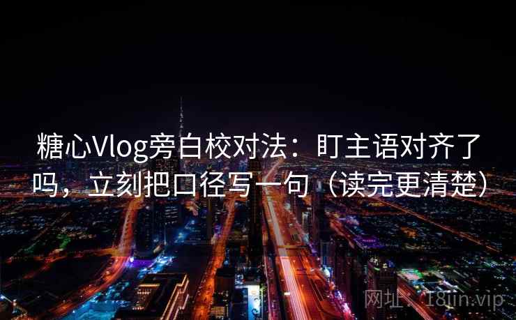 糖心Vlog旁白校对法：盯主语对齐了吗，立刻把口径写一句（读完更清楚）